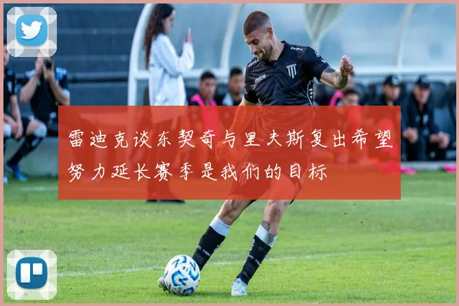 雷迪克谈东契奇与里夫斯复出希望努力延长赛季是我们的目标