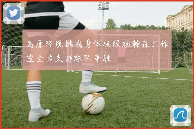 高原环境挑战身体极限杨瀚森工作室全力支持球队争胜