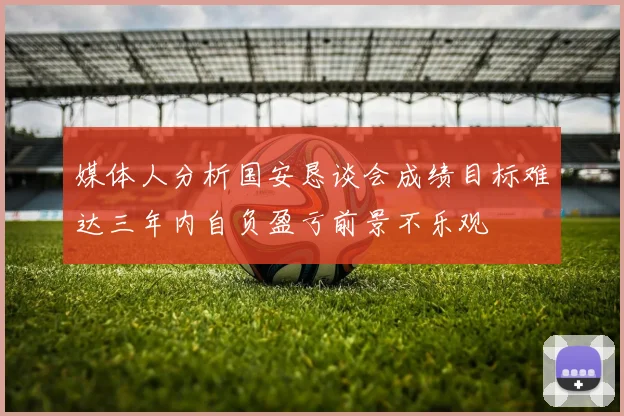 媒体人分析国安恳谈会成绩目标难达三年内自负盈亏前景不乐观